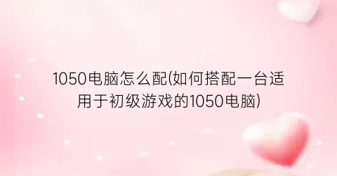 “1050电脑怎么配(如何搭配一台适用于初级游戏的1050电脑)