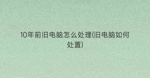 “10年前旧电脑怎么处理(旧电脑如何处置)