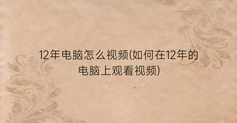 12年电脑怎么视频(如何在12年的电脑上观看视频)