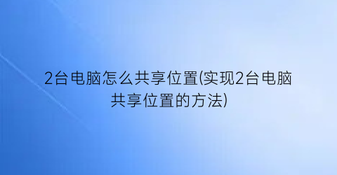 2台电脑怎么共享位置(实现2台电脑共享位置的方法)