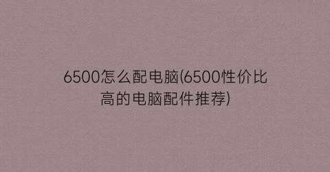 6500怎么配电脑(6500性价比高的电脑配件推荐)