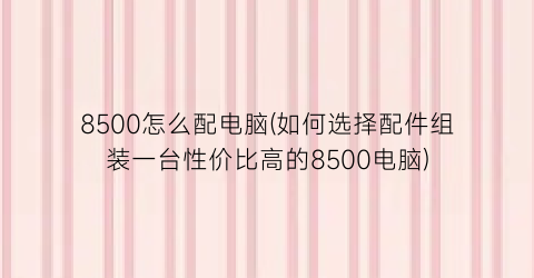 8500怎么配电脑(如何选择配件组装一台性价比高的8500电脑)