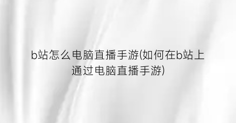 “b站怎么电脑直播手游(如何在b站上通过电脑直播手游)