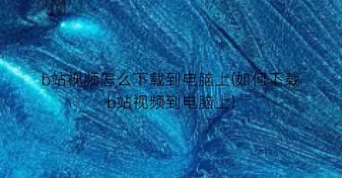 b站视频怎么下载到电脑上(如何下载b站视频到电脑上)