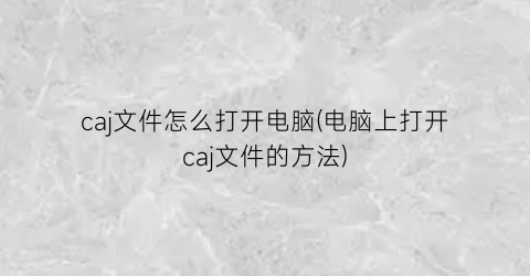 caj文件怎么打开电脑(电脑上打开caj文件的方法)