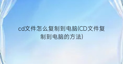 cd文件怎么复制到电脑(CD文件复制到电脑的方法)