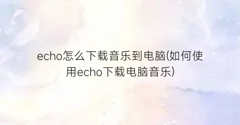 echo怎么下载音乐到电脑(如何使用echo下载电脑音乐)