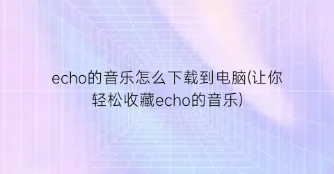 “echo的音乐怎么下载到电脑(让你轻松收藏echo的音乐)