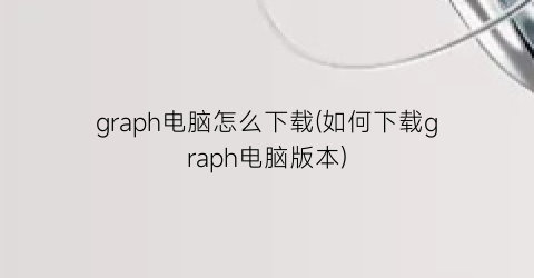 graph电脑怎么下载(如何下载graph电脑版本)