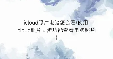 icloud照片电脑怎么看(使用icloud照片同步功能查看电脑照片)