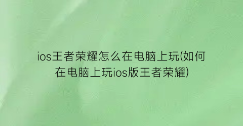 ios王者荣耀怎么在电脑上玩(如何在电脑上玩ios版王者荣耀)