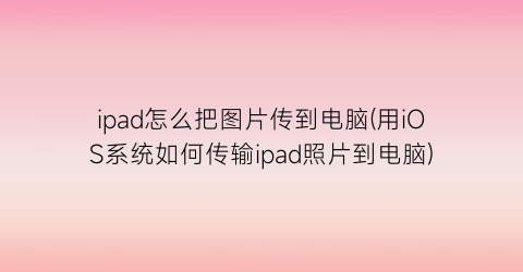 ipad怎么把图片传到电脑(用iOS系统如何传输ipad照片到电脑)