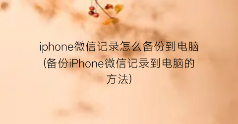 iphone微信记录怎么备份到电脑(备份iPhone微信记录到电脑的方法)