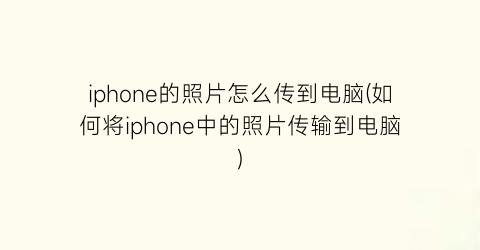 “iphone的照片怎么传到电脑(如何将iphone中的照片传输到电脑)