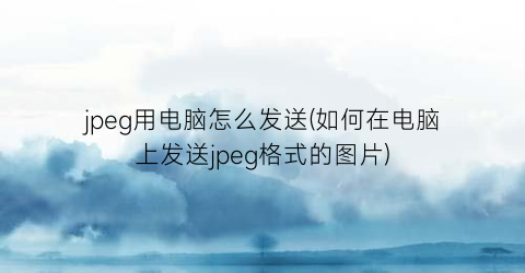 jpeg用电脑怎么发送(如何在电脑上发送jpeg格式的图片)