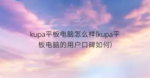 kupa平板电脑怎么样(kupa平板电脑的用户口碑如何)