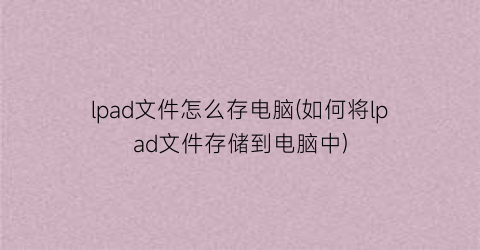 “lpad文件怎么存电脑(如何将lpad文件存储到电脑中)