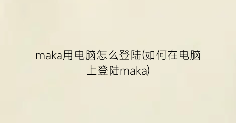 maka用电脑怎么登陆(如何在电脑上登陆maka)