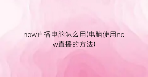 now直播电脑怎么用(电脑使用now直播的方法)