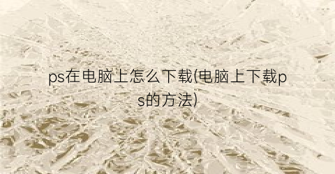 “ps在电脑上怎么下载(电脑上下载ps的方法)