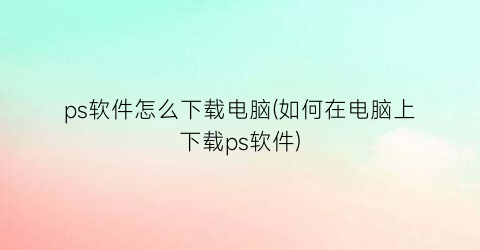 ps软件怎么下载电脑(如何在电脑上下载ps软件)