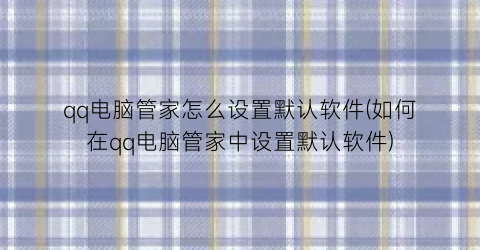 qq电脑管家怎么设置默认软件(如何在qq电脑管家中设置默认软件)