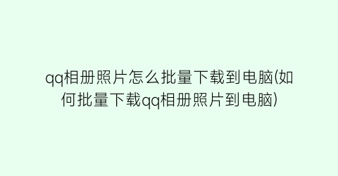 qq相册照片怎么批量下载到电脑(如何批量下载qq相册照片到电脑)