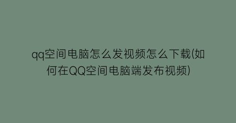 qq空间电脑怎么发视频怎么下载(如何在QQ空间电脑端发布视频)