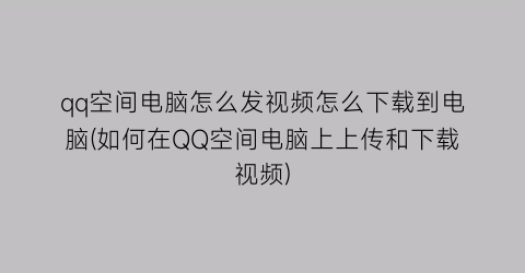 qq空间电脑怎么发视频怎么下载到电脑(如何在QQ空间电脑上上传和下载视频)