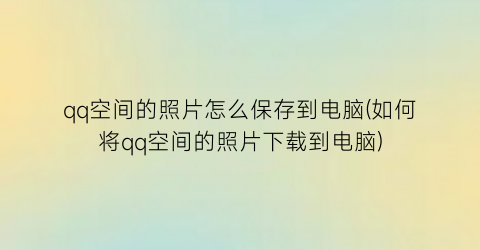 qq空间的照片怎么保存到电脑(如何将qq空间的照片下载到电脑)