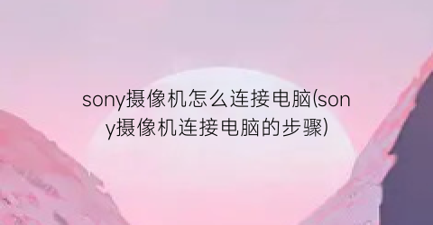 sony摄像机怎么连接电脑(sony摄像机连接电脑的步骤)