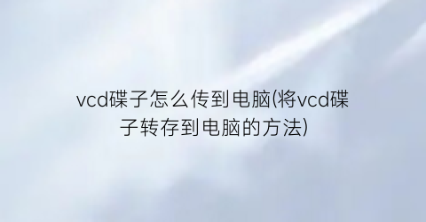 vcd碟子怎么传到电脑(将vcd碟子转存到电脑的方法)