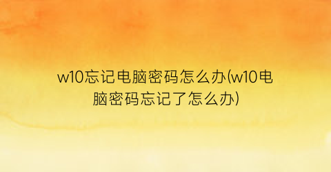 w10忘记电脑密码怎么办(w10电脑密码忘记了怎么办)