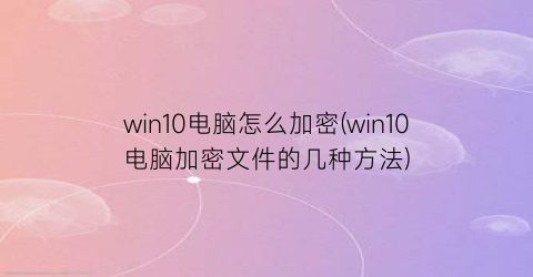 win10电脑怎么加密(win10电脑加密文件的几种方法)