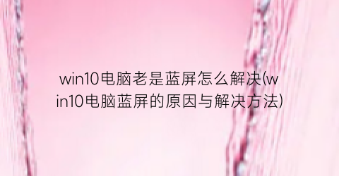 win10电脑老是蓝屏怎么解决(win10电脑蓝屏的原因与解决方法)