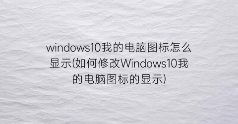 “windows10我的电脑图标怎么显示(如何修改Windows10我的电脑图标的显示)