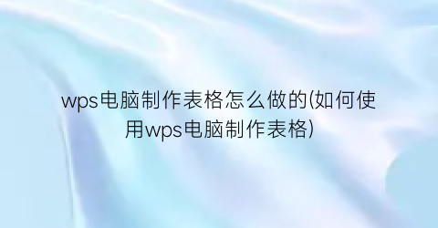 “wps电脑制作表格怎么做的(如何使用wps电脑制作表格)