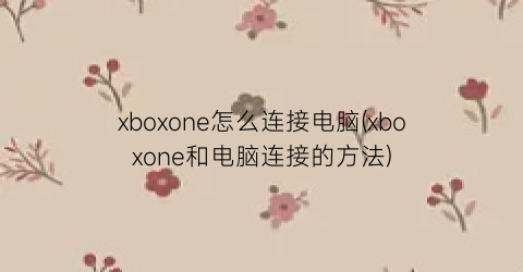 “xboxone怎么连接电脑(xboxone和电脑连接的方法)