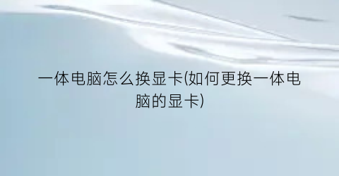 “一体电脑怎么换显卡(如何更换一体电脑的显卡)