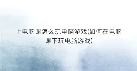 上电脑课怎么玩电脑游戏(如何在电脑课下玩电脑游戏)