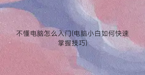 “不懂电脑怎么入门(电脑小白如何快速掌握技巧)