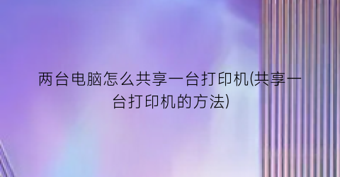 两台电脑怎么共享一台打印机(共享一台打印机的方法)