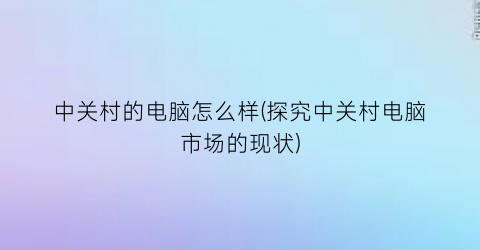 “中关村的电脑怎么样(探究中关村电脑市场的现状)