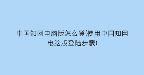 中国知网电脑版怎么登(使用中国知网电脑版登陆步骤)