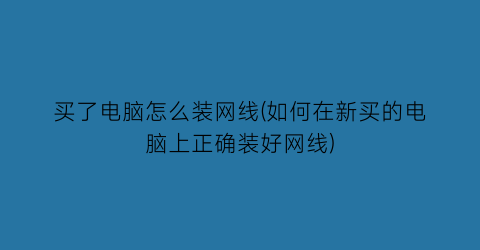 “买了电脑怎么装网线(如何在新买的电脑上正确装好网线)