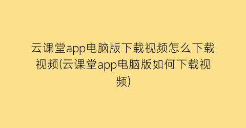 云课堂app电脑版下载视频怎么下载视频(云课堂app电脑版如何下载视频)