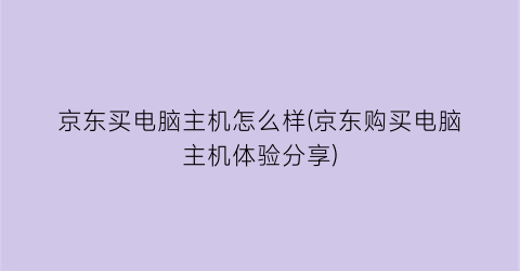 京东买电脑主机怎么样(京东购买电脑主机体验分享)