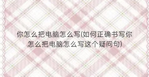 “你怎么把电脑怎么写(如何正确书写你怎么把电脑怎么写这个疑问句)