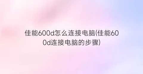 佳能600d怎么连接电脑(佳能600d连接电脑的步骤)