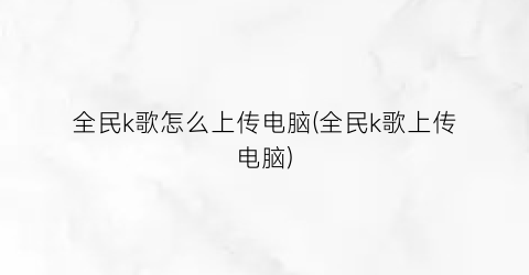 “全民k歌怎么上传电脑(全民k歌上传电脑)